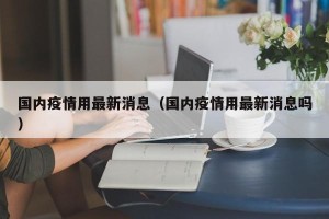 国内疫情用最新消息（国内疫情用最新消息吗）