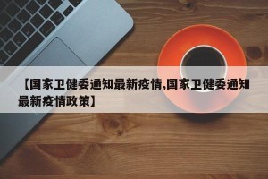 【国家卫健委通知最新疫情,国家卫健委通知最新疫情政策】