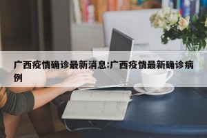广西疫情确诊最新消息:广西疫情最新确诊病例