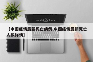 【中国疫情最新死亡病例,中国疫情最新死亡人数详情】