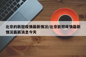 北京的新冠疫情最新情况/北京新冠疫情最新情况最新消息今天