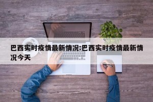 巴西实时疫情最新情况:巴西实时疫情最新情况今天