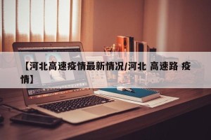 【河北高速疫情最新情况/河北 高速路 疫情】