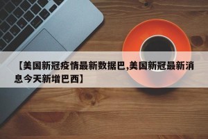 【美国新冠疫情最新数据巴,美国新冠最新消息今天新增巴西】
