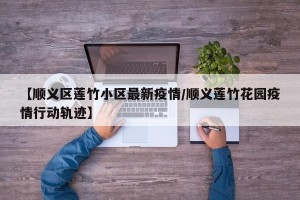 【顺义区莲竹小区最新疫情/顺义莲竹花园疫情行动轨迹】