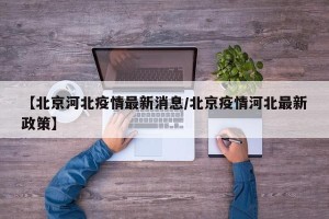 【北京河北疫情最新消息/北京疫情河北最新政策】