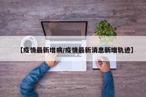 【疫情最新增病/疫情最新消息新增轨迹】