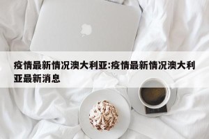 疫情最新情况澳大利亚:疫情最新情况澳大利亚最新消息