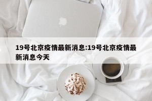 19号北京疫情最新消息:19号北京疫情最新消息今天