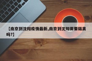 【南京到沈阳疫情最新,南京到沈阳需要隔离吗?】