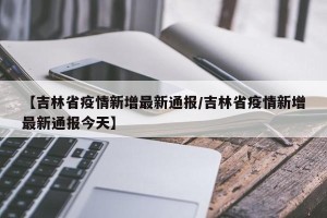 【吉林省疫情新增最新通报/吉林省疫情新增最新通报今天】