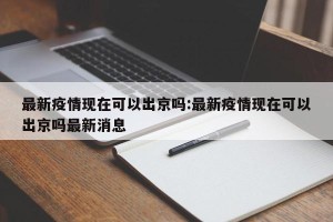 最新疫情现在可以出京吗:最新疫情现在可以出京吗最新消息