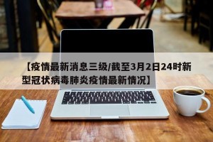 【疫情最新消息三级/截至3月2日24时新型冠状病毒肺炎疫情最新情况】