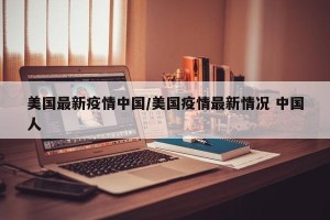 美国最新疫情中国/美国疫情最新情况 中国人