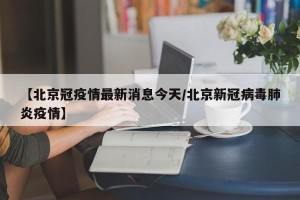 【北京冠疫情最新消息今天/北京新冠病毒肺炎疫情】