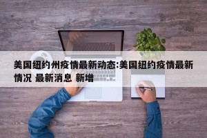 美国纽约州疫情最新动态:美国纽约疫情最新情况 最新消息 新增