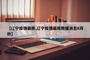 【辽宁疫情最新,辽宁疫情最新数据消息8月份】