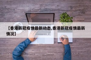 【香港新冠疫情最新动态,香港新冠疫情最新情况】