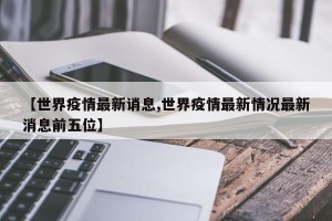 【世界疫情最新诮息,世界疫情最新情况最新消息前五位】