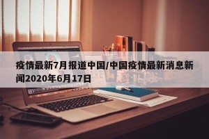 疫情最新7月报道中国/中国疫情最新消息新闻2020年6月17日