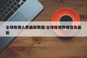 全球疫情人数最新数据:全球疫情数据报告最新
