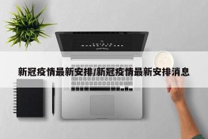 新冠疫情最新安排/新冠疫情最新安排消息