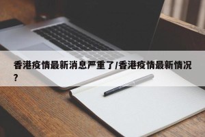 香港疫情最新消息严重了/香港疫情最新情况?