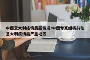 中国意大利疫情最新情况/中国专家组将前往意大利疫情最严重地区