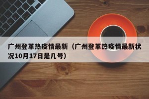 广州登革热疫情最新（广州登革热疫情最新状况10月17日是几号）