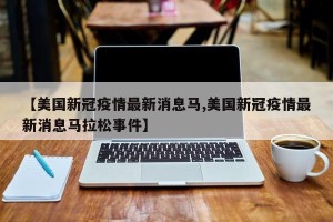 【美国新冠疫情最新消息马,美国新冠疫情最新消息马拉松事件】