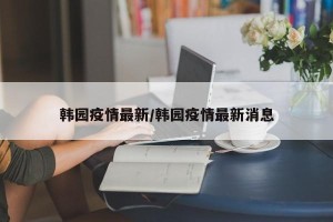 韩园疫情最新/韩园疫情最新消息