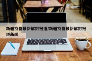 新疆疫情最新解封报道/新疆疫情最新解封报道新闻