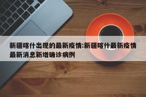 新疆喀什出现的最新疫情:新疆喀什最新疫情最新消息新增确诊病例