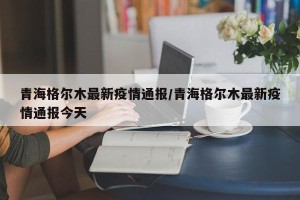 青海格尔木最新疫情通报/青海格尔木最新疫情通报今天