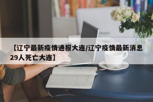 【辽宁最新疫情通报大连/辽宁疫情最新消息29人死亡大连】