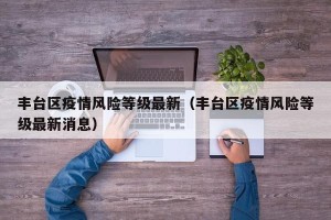 丰台区疫情风险等级最新（丰台区疫情风险等级最新消息）