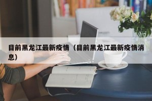 目前黑龙江最新疫情（目前黑龙江最新疫情消息）