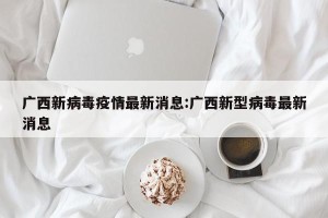 广西新病毒疫情最新消息:广西新型病毒最新消息