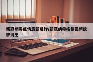 新冠病毒疫情最新反弹/新冠病毒疫情最新反弹消息