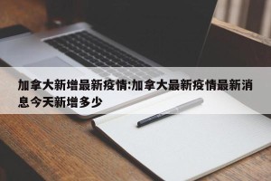 加拿大新增最新疫情:加拿大最新疫情最新消息今天新增多少