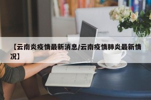 【云南炎疫情最新消息/云南疫情肺炎最新情况】