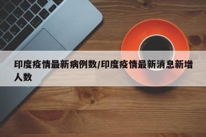 印度疫情最新病例数/印度疫情最新消息新增人数