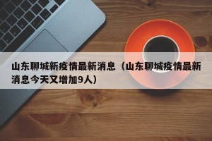 山东聊城新疫情最新消息（山东聊城疫情最新消息今天又增加9人）