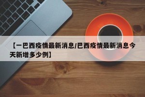 【一巴西疫情最新消息/巴西疫情最新消息今天新增多少例】