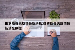 俄罗斯每天疫情最新消息:俄罗斯每天疫情最新消息数据