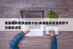 美国最新疫情通报今日/美国最新疫情通报今日最新消息