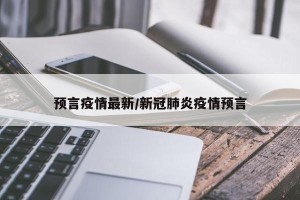 预言疫情最新/新冠肺炎疫情预言