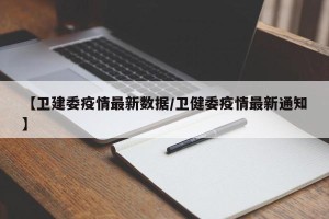 【卫建委疫情最新数据/卫健委疫情最新通知】