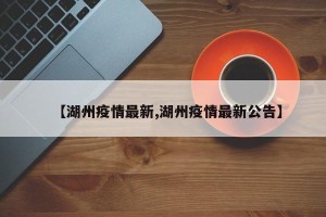 【湖州疫情最新,湖州疫情最新公告】