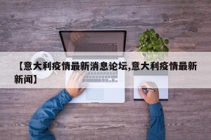 【意大利疫情最新消息论坛,意大利疫情最新新闻】